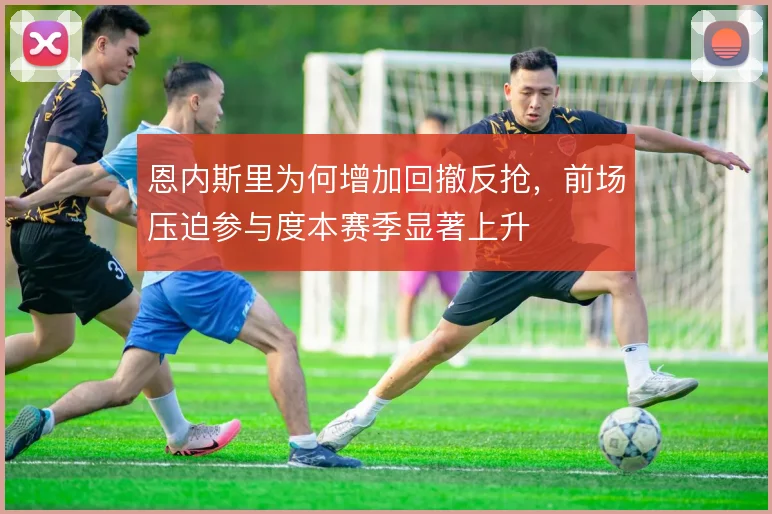 恩内斯里为何增加回撤反抢，前场压迫参与度本赛季显著上升