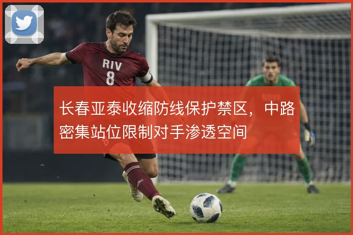 长春亚泰收缩防线保护禁区，中路密集站位限制对手渗透空间