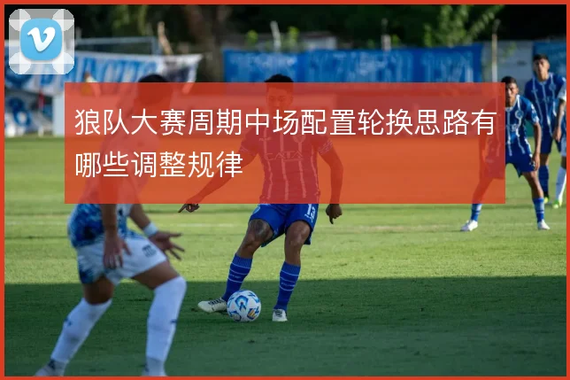 狼队大赛周期中场配置轮换思路有哪些调整规律