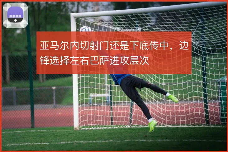 亚马尔内切射门还是下底传中，边锋选择左右巴萨进攻层次