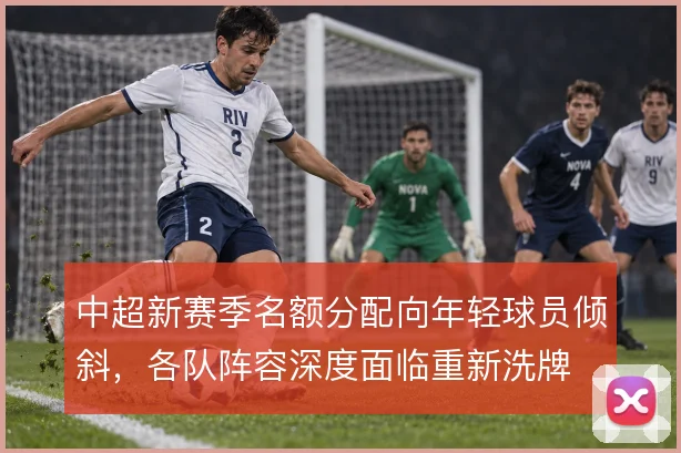 中超新赛季名额分配向年轻球员倾斜,各队阵容深度面临重新洗牌
