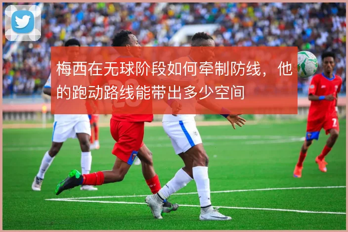 梅西在无球阶段如何牵制防线，他的跑动路线能带出多少空间