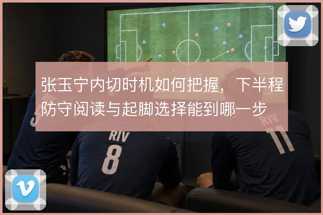 张玉宁内切时机如何把握，下半程防守阅读与起脚选择能到哪一步