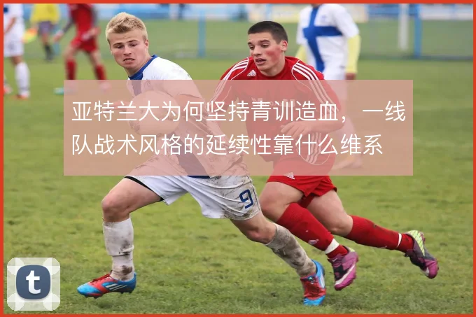 亚特兰大为何坚持青训造血，一线队战术风格的延续性靠什么维系