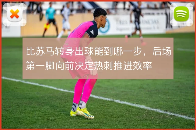 比苏马转身出球能到哪一步,后场第一脚向前决定热刺推进效率