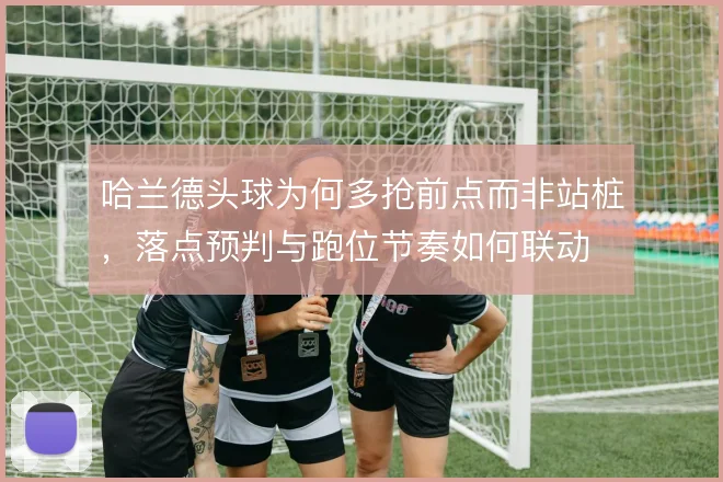 哈兰德头球为何多抢前点而非站桩，落点预判与跑位节奏如何联动