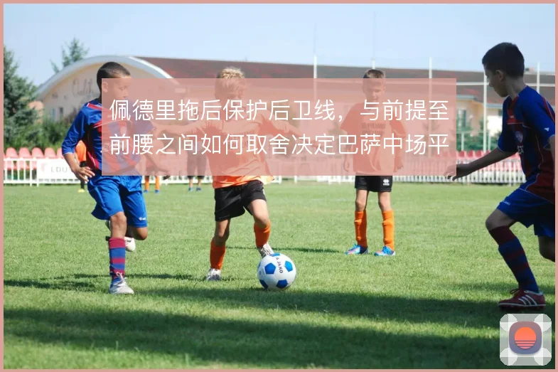佩德里拖后保护后卫线,与前提至前腰之间如何取舍决定巴萨中场平衡