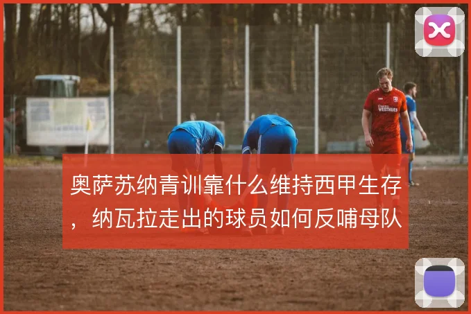 奥萨苏纳青训靠什么维持西甲生存，纳瓦拉走出的球员如何反哺母队