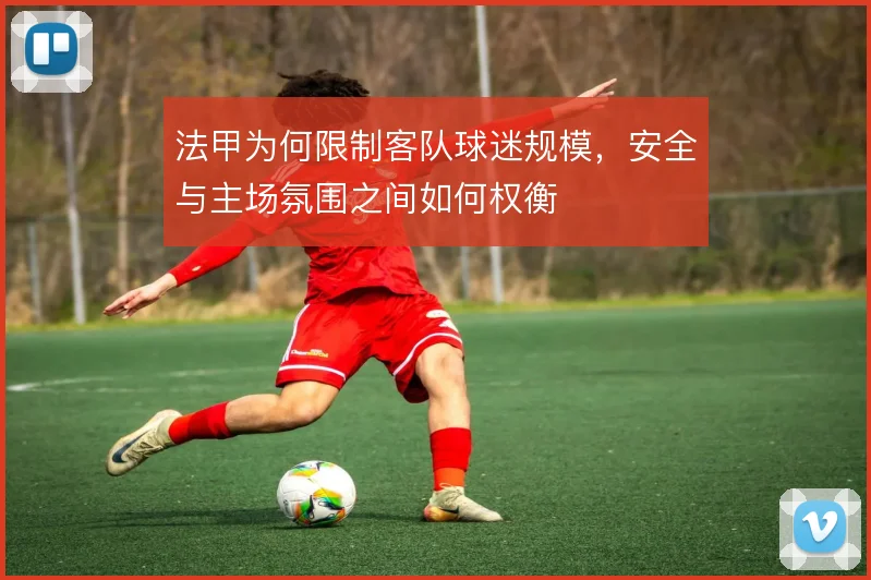 法甲为何限制客队球迷规模，安全与主场氛围之间如何权衡