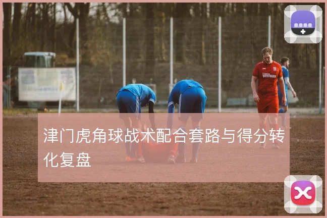 津门虎角球战术配合套路与得分转化复盘