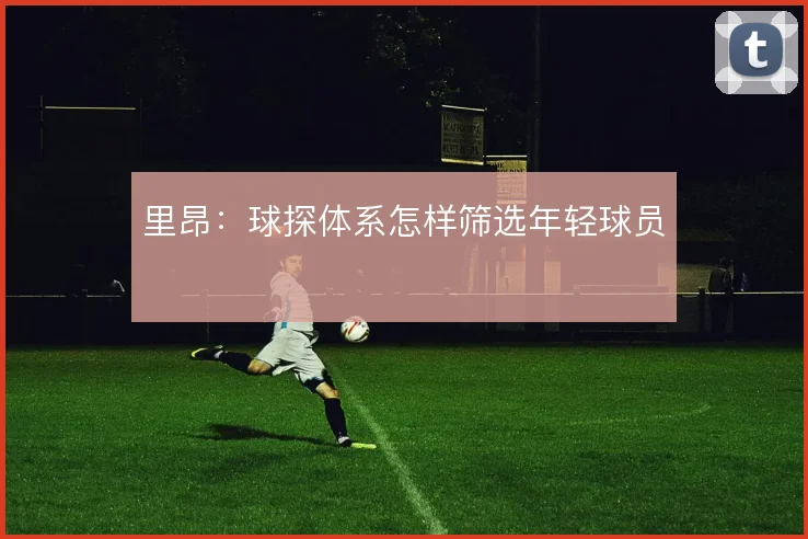 里昂:球探体系怎样筛选年轻球员