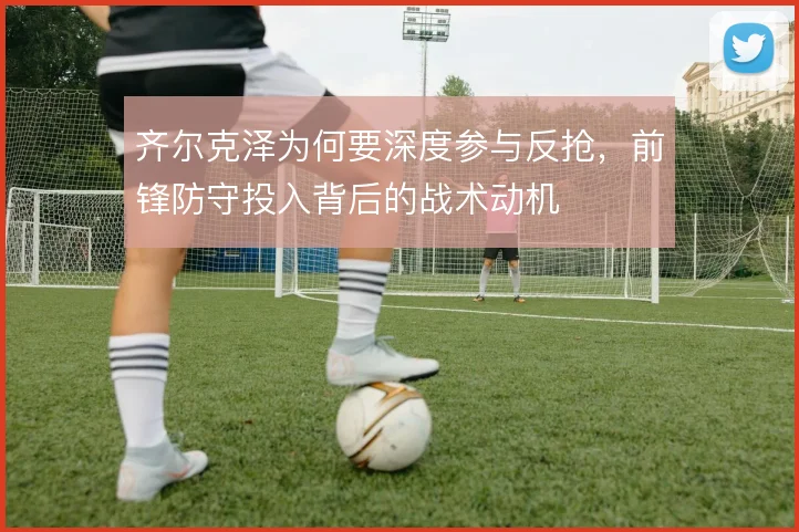 齐尔克泽为何要深度参与反抢,前锋防守投入背后的战术动机