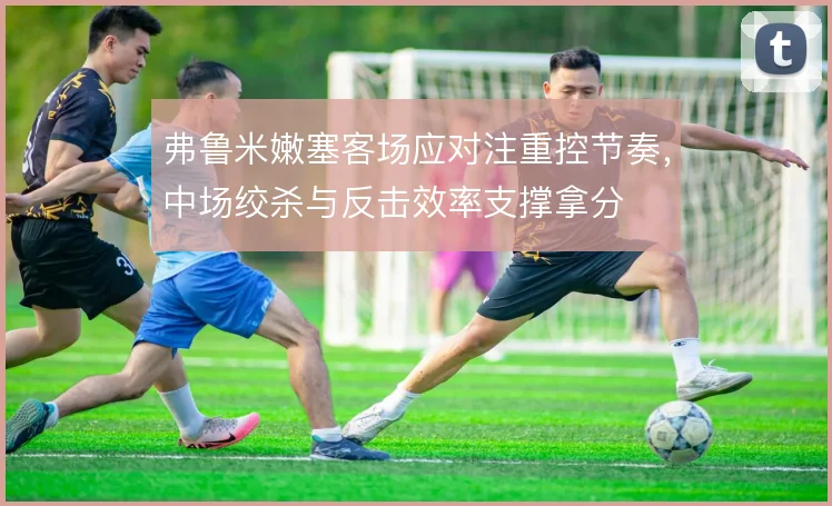 弗鲁米嫩塞客场应对注重控节奏，中场绞杀与反击效率支撑拿分