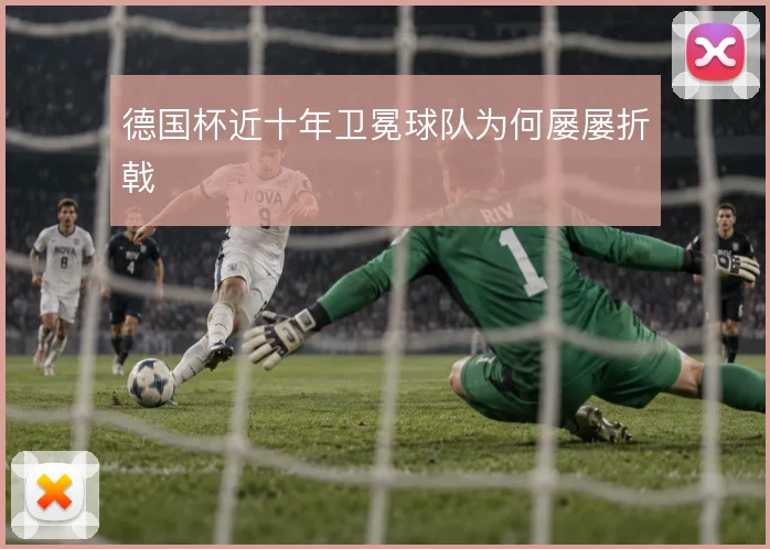 德国杯近十年卫冕球队为何屡屡折戟
