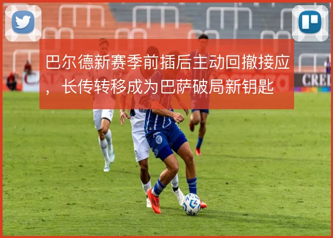 巴尔德新赛季前插后主动回撤接应,长传转移成为巴萨破局新钥匙