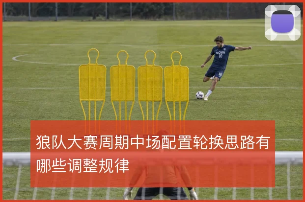 狼队大赛周期中场配置轮换思路有哪些调整规律