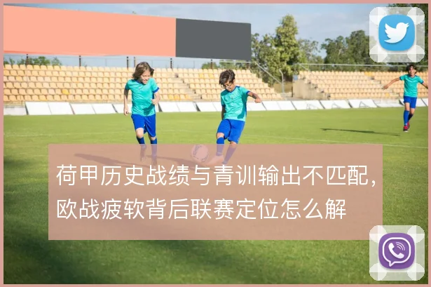 荷甲历史战绩与青训输出不匹配，欧战疲软背后联赛定位怎么解