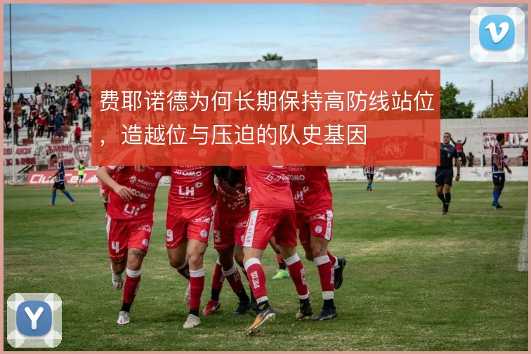 费耶诺德为何长期保持高防线站位，造越位与压迫的队史基因
