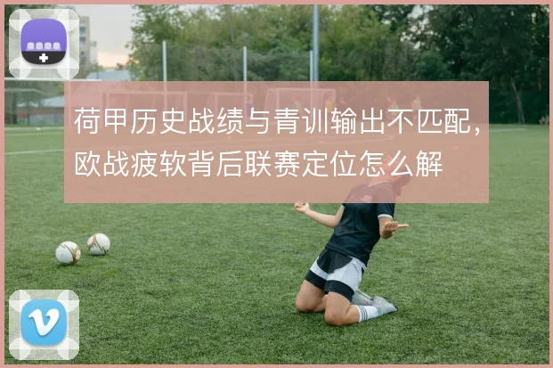 荷甲历史战绩与青训输出不匹配，欧战疲软背后联赛定位怎么解
