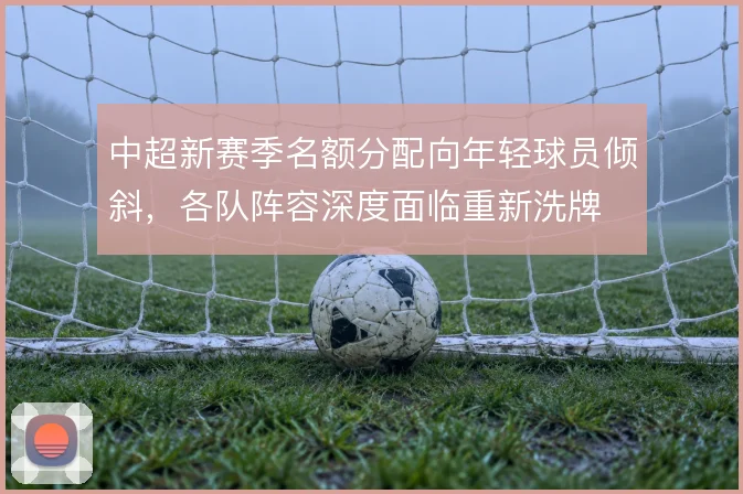 中超新赛季名额分配向年轻球员倾斜，各队阵容深度面临重新洗牌